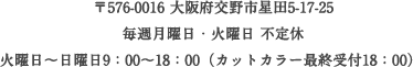 〒576-0016 大阪府交野市星田5-17-25 / 毎週月曜日・火曜日 不定休 / 火曜日～日曜日9：00～18：00（カットカラー最終受付18：00）